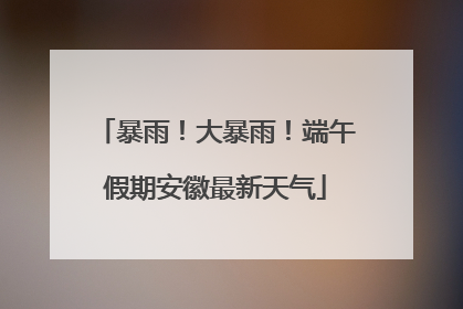 暴雨！大暴雨！端午假期安徽最新天气