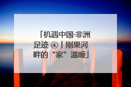 机遇中国·非洲足迹 ④丨刚果河畔的“家”温暖