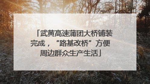 武黄高速蒲团大桥铺装完成，“路基改桥”方便周边群众生产生活