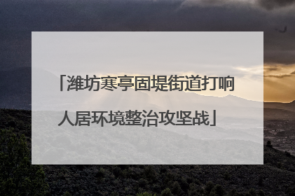 潍坊寒亭固堤街道打响人居环境整治攻坚战
