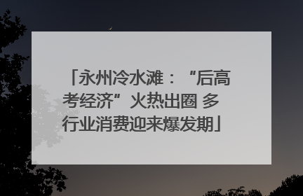 永州冷水滩：“后高考经济”火热出圈 多行业消费迎来爆发期