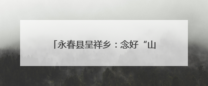 永春县呈祥乡：念好“山海经”奏响“振兴曲”