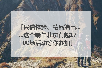 民俗体验、精品演出……这个端午北京有超1700场活动等你参加