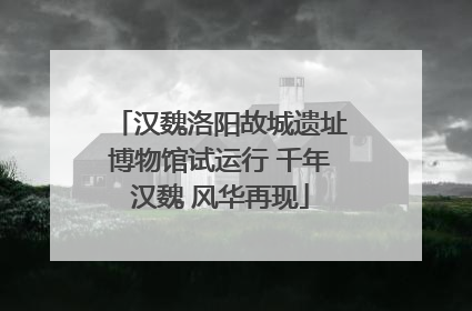 汉魏洛阳故城遗址博物馆试运行 千年汉魏 风华再现