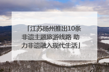 江苏扬州推出10条非遗主题旅游线路 助力非遗融入现代生活