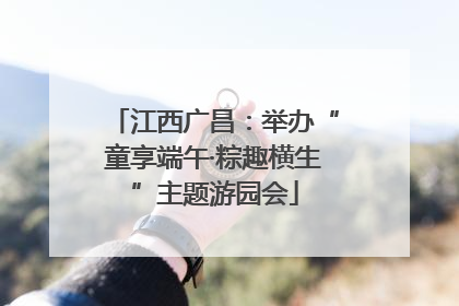江西广昌：举办“童享端午·粽趣横生”主题游园会