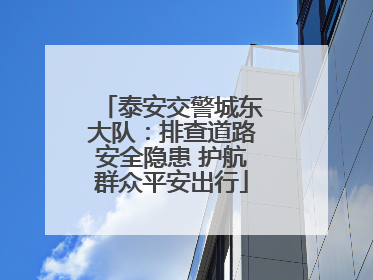 泰安交警城东大队：排查道路安全隐患 护航群众平安出行