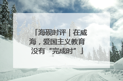 海砚时评｜在威海，爱国主义教育没有“完成时”