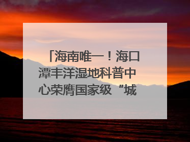 海南唯一！海口潭丰洋湿地科普中心荣膺国家级“城市儿童友好空间建设园区”称号