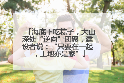 海底下吃粽子，大山深处“逆向”团聚，建设者说：“只要在一起，工地亦是家”