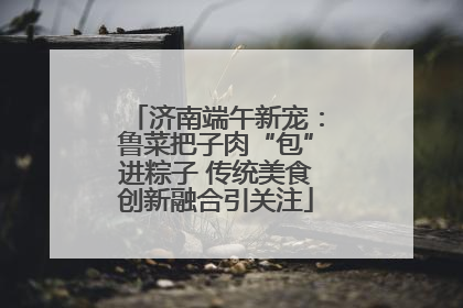 济南端午新宠：鲁菜把子肉“包”进粽子 传统美食创新融合引关注