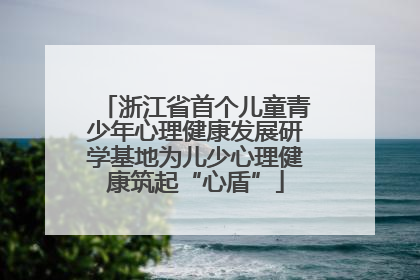 浙江省首个儿童青少年心理健康发展研学基地为儿少心理健康筑起“心盾”