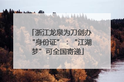 浙江龙泉为刀剑办“身份证”：“江湖梦”可全国寄递