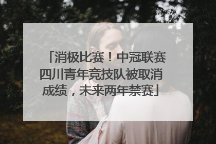 消极比赛！中冠联赛四川青年竞技队被取消成绩，未来两年禁赛