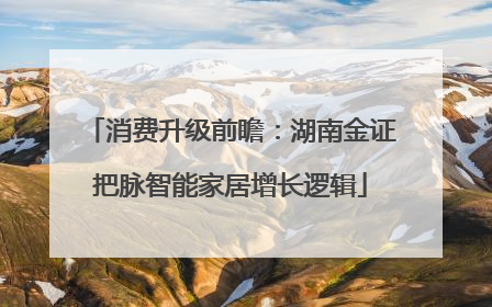 消费升级前瞻：湖南金证把脉智能家居增长逻辑