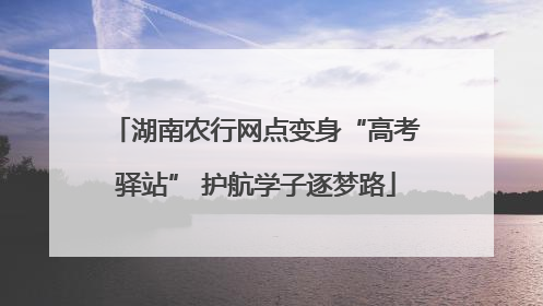 湖南农行网点变身“高考驿站” 护航学子逐梦路