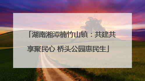 湖南湘潭楠竹山镇：共建共享聚民心 桥头公园惠民生
