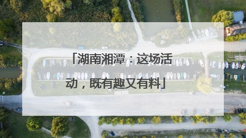 湖南湘潭：这场活动，既有趣又有料