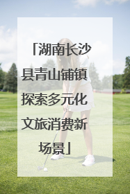 湖南长沙县青山铺镇探索多元化文旅消费新场景