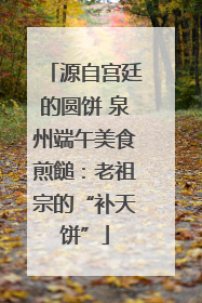 源自宫廷的圆饼 泉州端午美食煎䭔：老祖宗的“补天饼”