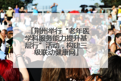 荆州举行“老年医学科服务能力提升基层行”活动，构建三级联动健康网