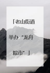 老山街道举办“龙舟粽市”