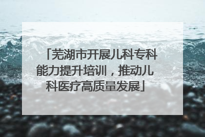 芜湖市开展儿科专科能力提升培训，推动儿科医疗高质量发展