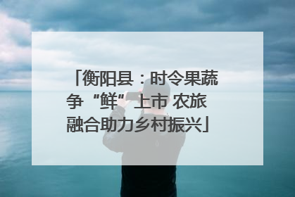衡阳县：时令果蔬争“鲜”上市 农旅融合助力乡村振兴