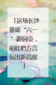 这场长沙童谣“六一”游园会，萌娃把方言玩出新高度