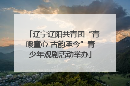 辽宁辽阳共青团“青暖童心 古韵承今”青少年观剧活动举办