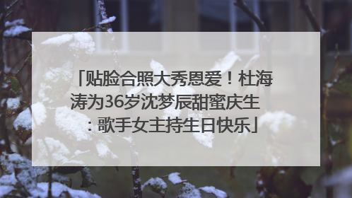 贴脸合照大秀恩爱！杜海涛为36岁沈梦辰甜蜜庆生：歌手女主持生日快乐