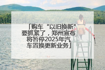 购车“以旧换新”要抓紧了，郑州宣布将暂停2025年汽车置换更新业务