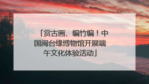 赏古画、编竹编！中国闽台缘博物馆开展端午文化体验活动