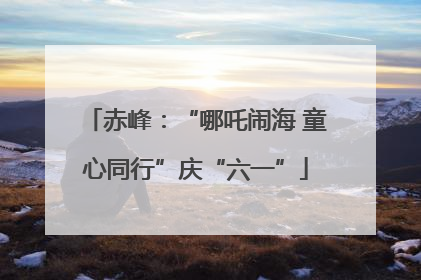 赤峰：“哪吒闹海 童心同行”庆“六一”