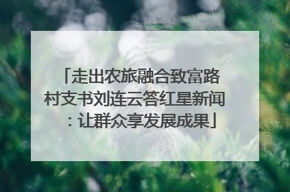 走出农旅融合致富路 村支书刘连云答红星新闻：让群众享发展成果