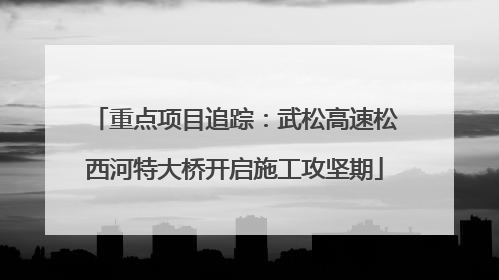 重点项目追踪：武松高速松西河特大桥开启施工攻坚期