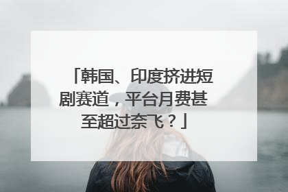 韩国、印度挤进短剧赛道，平台月费甚至超过奈飞？