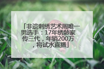 非遗刺绣艺术周唯一男选手：17年绣龄家传三代，年销200万，将试水直播