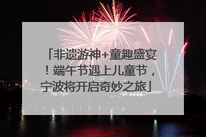 非遗游神+童趣盛宴！端午节遇上儿童节，宁波将开启奇妙之旅