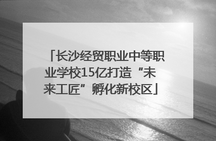 长沙经贸职业中等职业学校15亿打造“未来工匠”孵化新校区