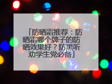防晒霜推荐：防晒霜哪个牌子的防晒效果好？防黑听劝学生党必备
