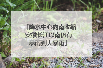 降水中心向南收缩 安徽长江以南仍有暴雨到大暴雨