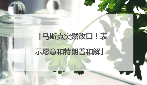 马斯克突然改口！表示愿意和特朗普和解