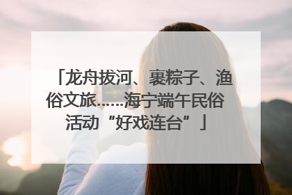 龙舟拔河、裹粽子、渔俗文旅……海宁端午民俗活动“好戏连台”