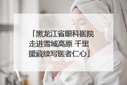 黑龙江省眼科医院走进雪域高原 千里援藏续写医者仁心