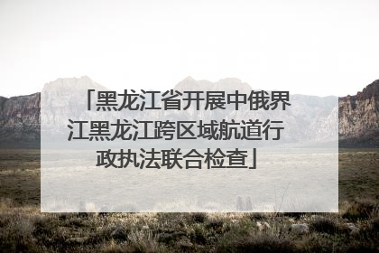 黑龙江省开展中俄界江黑龙江跨区域航道行政执法联合检查