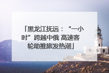 黑龙江抚远：“一小时”跨越中俄 高速客轮助推旅发热潮