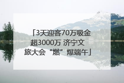 3天迎客70万吸金超3000万 济宁文旅大会“燃”爆端午