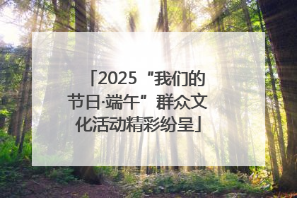 2025“我们的节日·端午”群众文化活动精彩纷呈