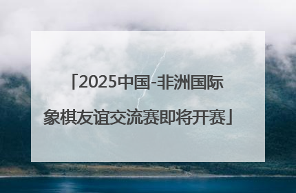 2025中国-非洲国际象棋友谊交流赛即将开赛